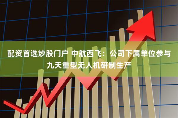 配资首选炒股门户 中航西飞：公司下属单位参与九天重型无人机研制生产