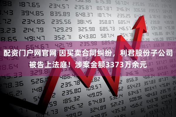 配资门户网官网 因买卖合同纠纷，利君股份子公司被告上法庭！涉案金额3373万余元