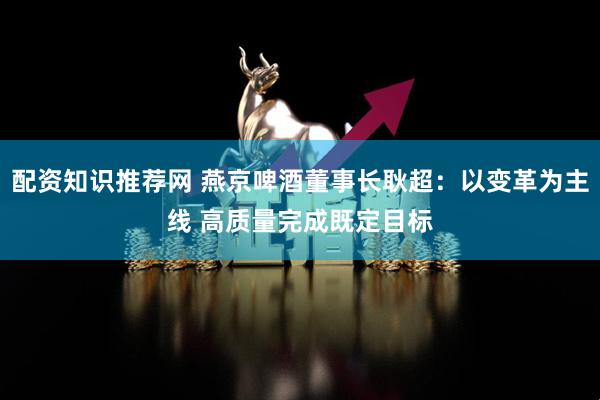 配资知识推荐网 燕京啤酒董事长耿超：以变革为主线 高质量完成既定目标