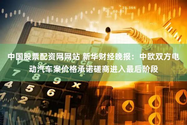 中国股票配资网网站 新华财经晚报：中欧双方电动汽车案价格承诺磋商进入最后阶段