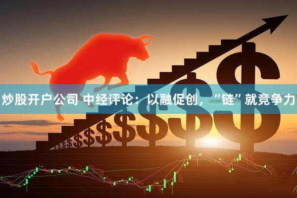 炒股开户公司 中经评论：以融促创，“链”就竞争力