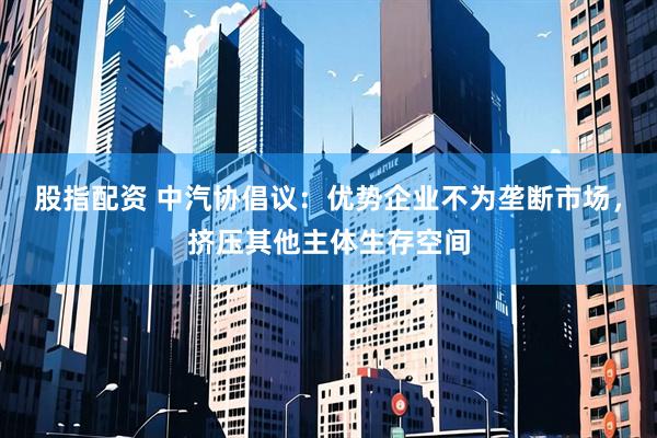 股指配资 中汽协倡议：优势企业不为垄断市场，挤压其他主体生存空间