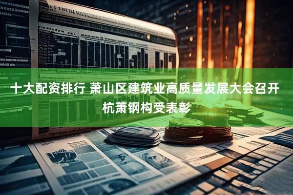 十大配资排行 萧山区建筑业高质量发展大会召开 杭萧钢构受表彰