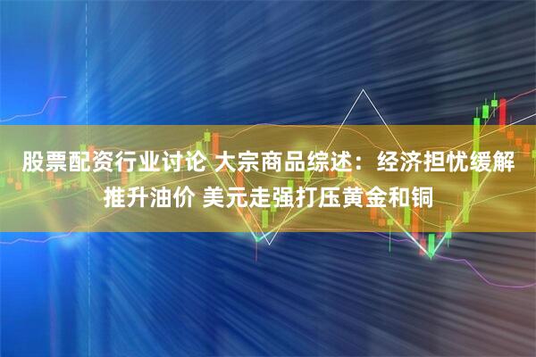 股票配资行业讨论 大宗商品综述：经济担忧缓解推升油价 美元走强打压黄金和铜