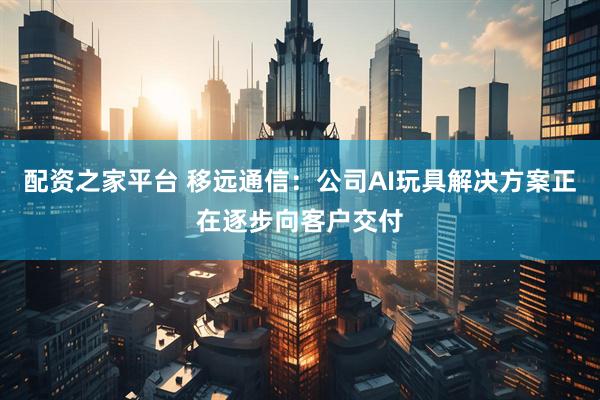 配资之家平台 移远通信：公司AI玩具解决方案正在逐步向客户交付
