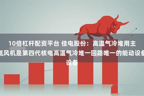 10倍杠杆配资平台 佳电股份：高温气冷堆用主氦风机是第四代核电高温气冷堆一回路唯一的能动设备