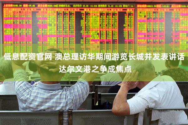 低息配资官网 澳总理访华期间游览长城并发表讲话 达尔文港之争成焦点