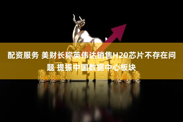 配资服务 美财长称英伟达销售H20芯片不存在问题 提振中国数据中心板块