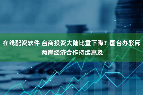 在线配资软件 台商投资大陆比重下降？国台办驳斥 两岸经济合作持续惠及