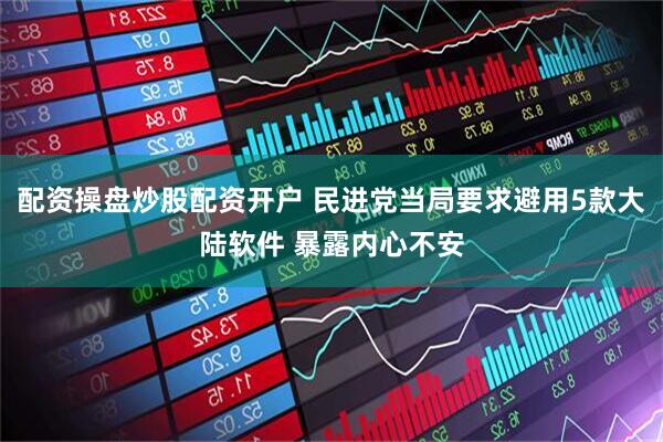 配资操盘炒股配资开户 民进党当局要求避用5款大陆软件 暴露内心不安