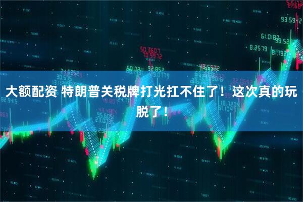 大额配资 特朗普关税牌打光扛不住了！这次真的玩脱了！