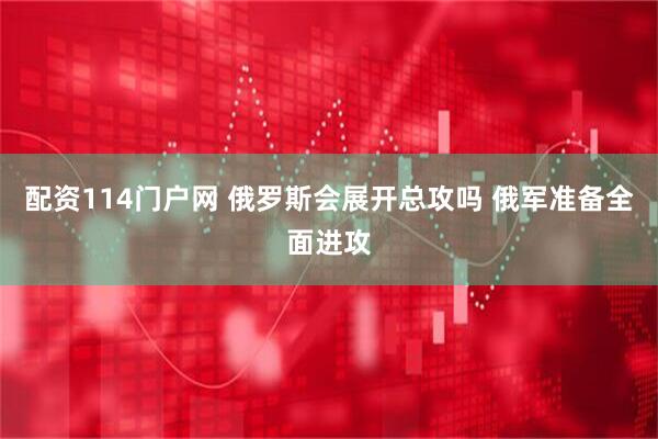 配资114门户网 俄罗斯会展开总攻吗 俄军准备全面进攻