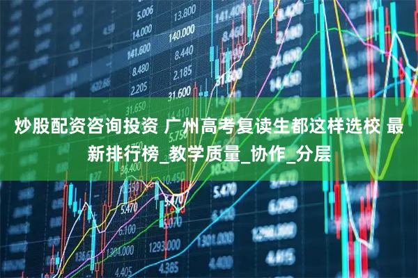 炒股配资咨询投资 广州高考复读生都这样选校 最新排行榜_教学质量_协作_分层