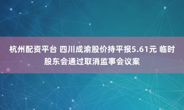 杭州配资平台 四川成渝股价持平报5.61元 临时股东会通过取消监事会议案