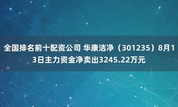 全国排名前十配资公司 华康洁净（301235）8月13日主力资金净卖出3245.22万元