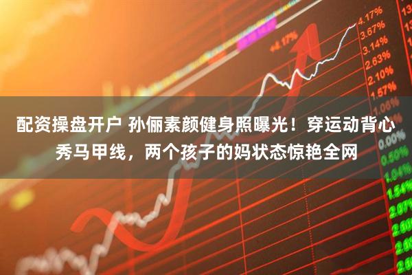 配资操盘开户 孙俪素颜健身照曝光！穿运动背心秀马甲线，两个孩子的妈状态惊艳全网