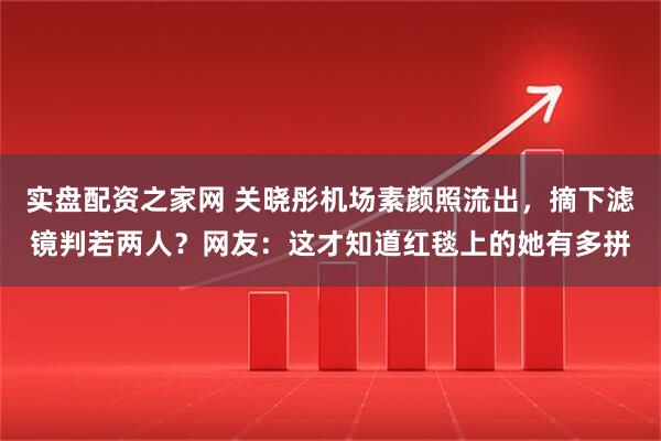 实盘配资之家网 关晓彤机场素颜照流出，摘下滤镜判若两人？网友：这才知道红毯上的她有多拼