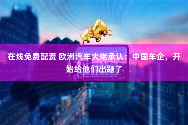 在线免费配资 欧洲汽车大佬承认：中国车企，开始给他们出题了