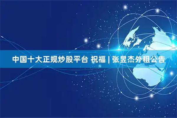 中国十大正规炒股平台 祝福 | 张昱杰外租公告