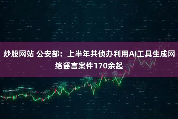 炒股网站 公安部：上半年共侦办利用AI工具生成网络谣言案件170余起