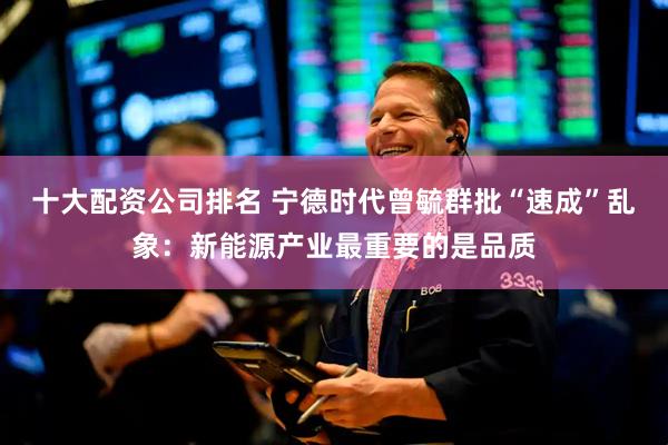 十大配资公司排名 宁德时代曾毓群批“速成”乱象:新能源产业最重要的是品质