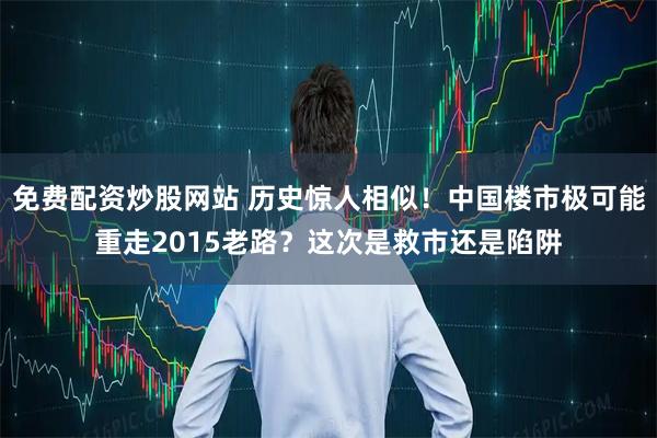 免费配资炒股网站 历史惊人相似！中国楼市极可能重走2015老路？这次是救市还是陷阱